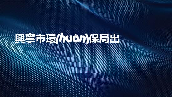 興寧市環(huán)保局出臺新政策，促進生態(tài)文明建設